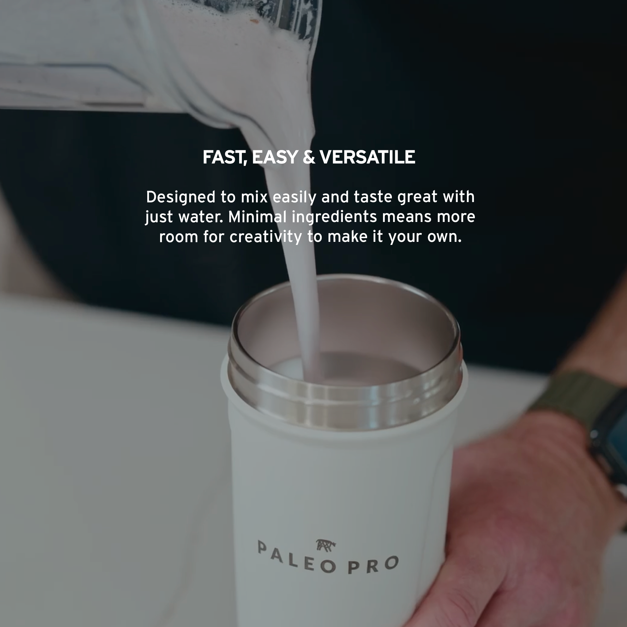 FAST, EASY & VERSATILE. Designed to mix easily and taste great with just water. Minimal ingredients means more room for creativity to make it your own. 